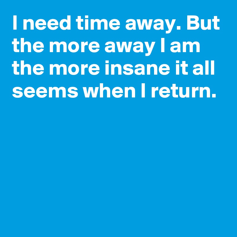 I need time away. But the more away I am the more insane it all seems when I return.




