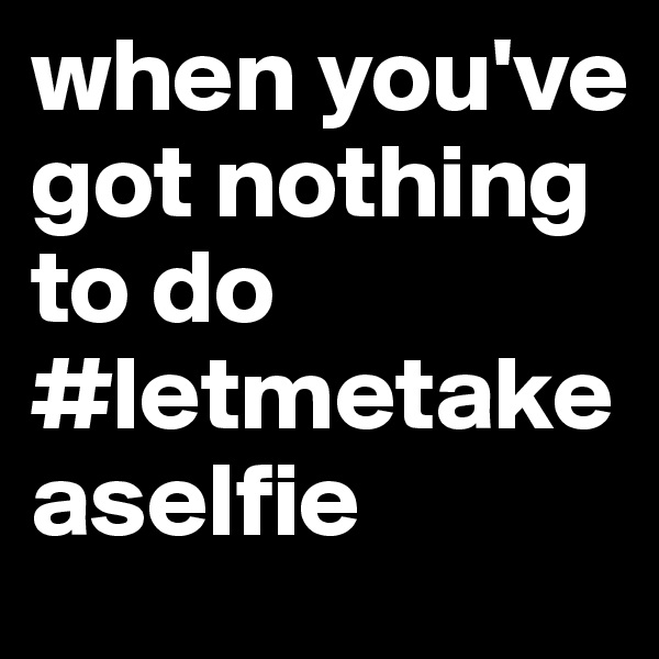 when you've got nothing to do
#letmetakeaselfie