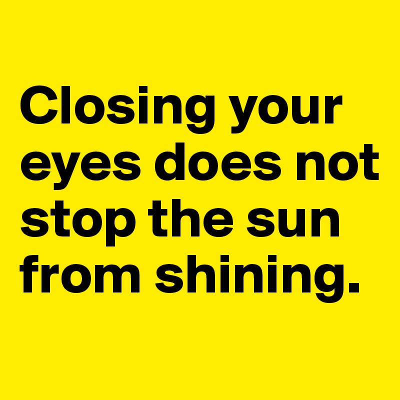 
Closing your eyes does not stop the sun from shining.
