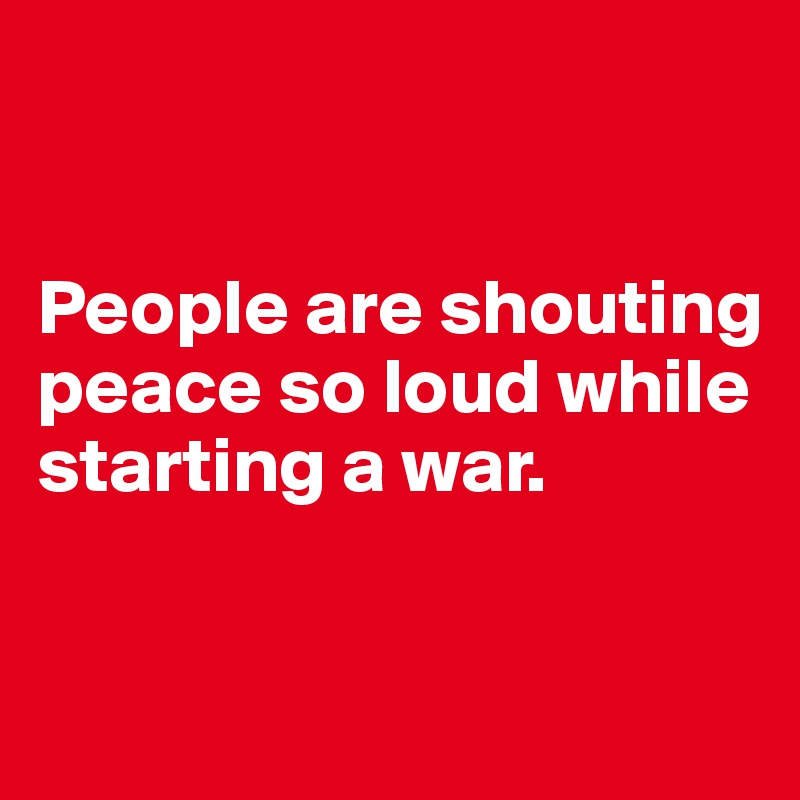 


People are shouting peace so loud while starting a war.

