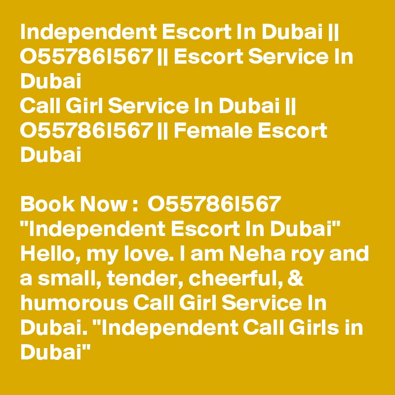 Independent Escort In Dubai || O55786I567 || Escort Service In Dubai
Call Girl Service In Dubai || O55786I567 || Female Escort Dubai

Book Now :  O55786I567 "Independent Escort In Dubai" Hello, my love. I am Neha roy and a small, tender, cheerful, & humorous Call Girl Service In Dubai. "Independent Call Girls in Dubai" 