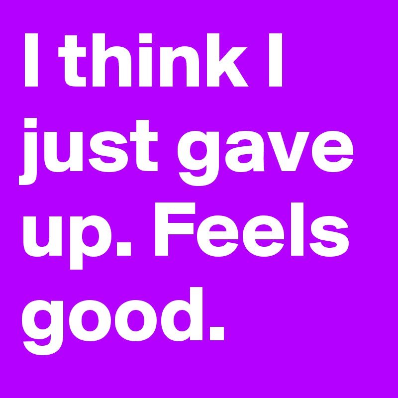 I think I just gave up. Feels good.