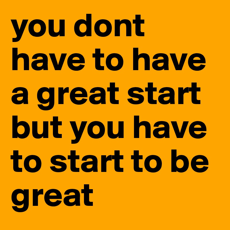 you dont have to have a great start but you have to start to be great 