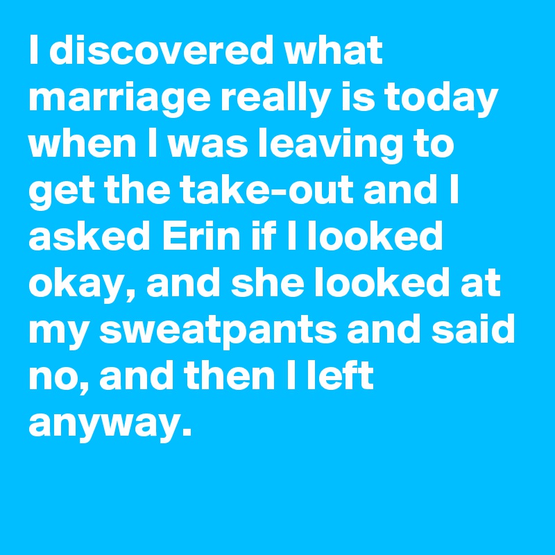 I discovered what marriage really is today when I was leaving to get the take-out and I asked Erin if I looked okay, and she looked at my sweatpants and said no, and then I left anyway.
