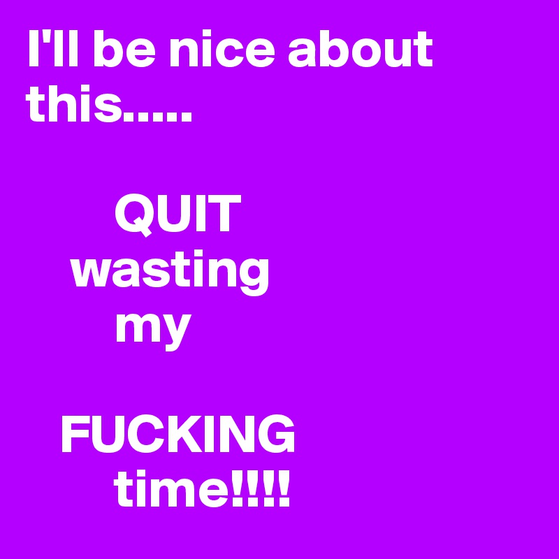 I'll be nice about this.....
   
        QUIT
    wasting
        my

   FUCKING
        time!!!!