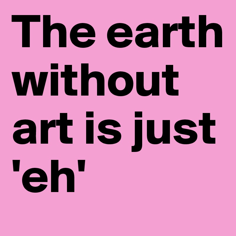 The earth without art is just 'eh'