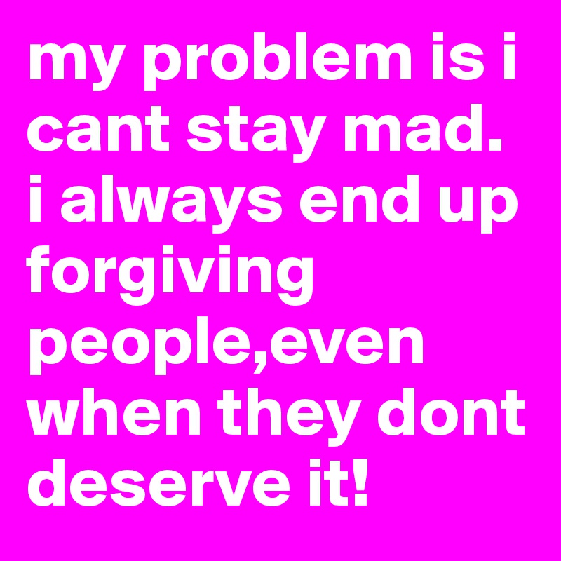 my problem is i cant stay mad. i always end up forgiving people,even when they dont deserve it! 