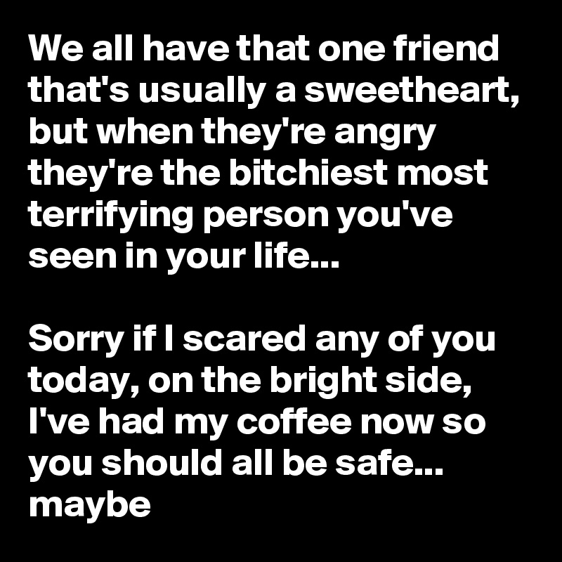 We all have that one friend that's usually a sweetheart, but when they're angry they're the bitchiest most terrifying person you've seen in your life...                                                                                        Sorry if I scared any of you today, on the bright side,  I've had my coffee now so you should all be safe... maybe               