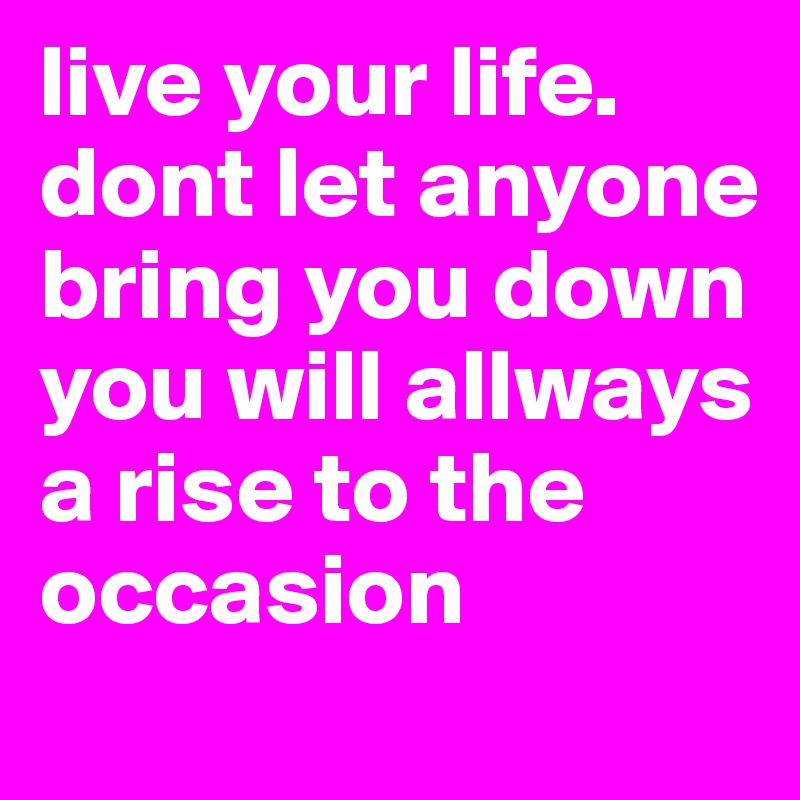 live your life. dont let anyone bring you down you will allways a rise to the occasion