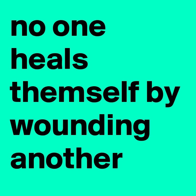 no one heals themself by wounding another