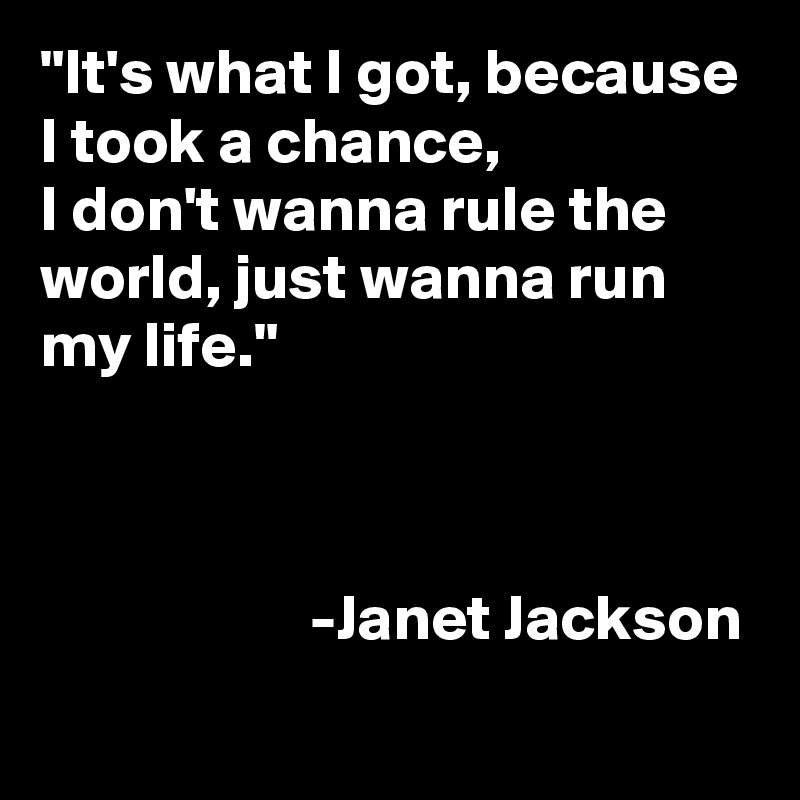 "It's what I got, because I took a chance, 
I don't wanna rule the world, just wanna run my life."


                                                                            -Janet Jackson
