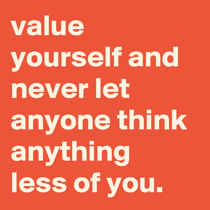 value yourself and never let anyone think anything less of you. 