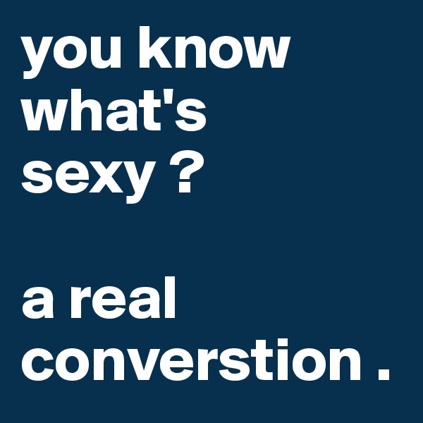 you know what's sexy ? 

a real converstion .
