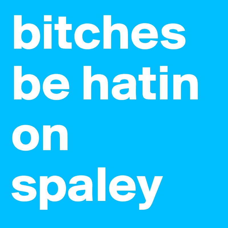 bitches be hatin on spaley
