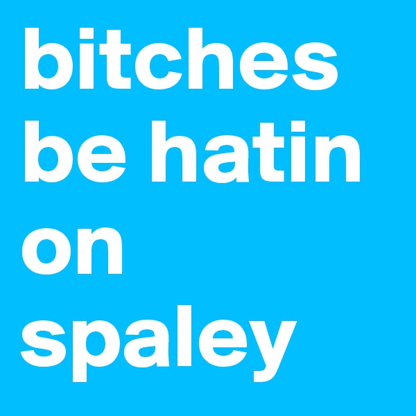 bitches be hatin on spaley