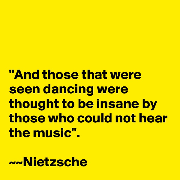 



"And those that were seen dancing were thought to be insane by those who could not hear the music".

~~Nietzsche