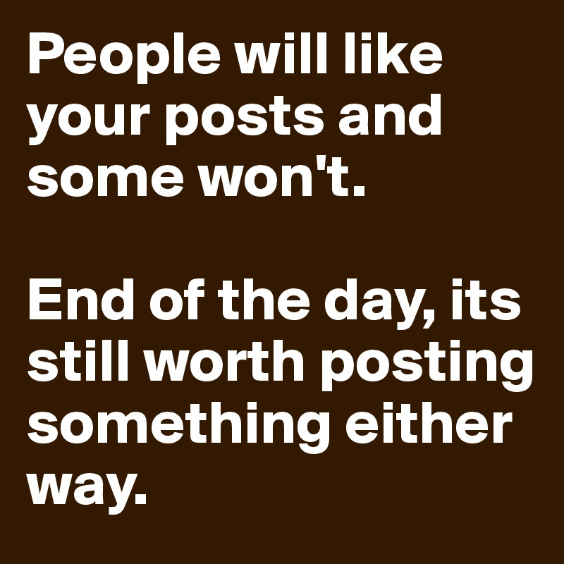 People will like your posts and some won't. 

End of the day, its still worth posting something either way. 