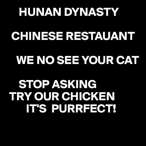      HUNAN DYNASTY

  CHINESE RESTAUANT

    WE NO SEE YOUR CAT
         
     STOP ASKING 
 TRY OUR CHICKEN
        IT'S  PURRFECT!
  