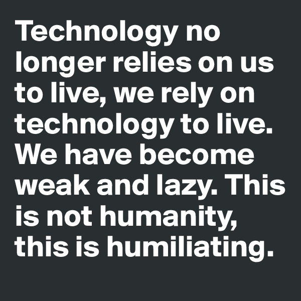 Technology no longer relies on us to live, we rely on technology to live. We have become weak and lazy. This is not humanity, this is humiliating. 