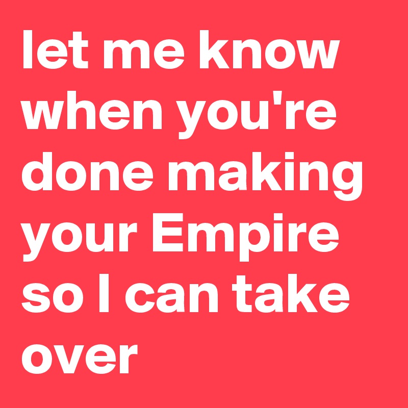 let me know when you're done making your Empire so I can take over
