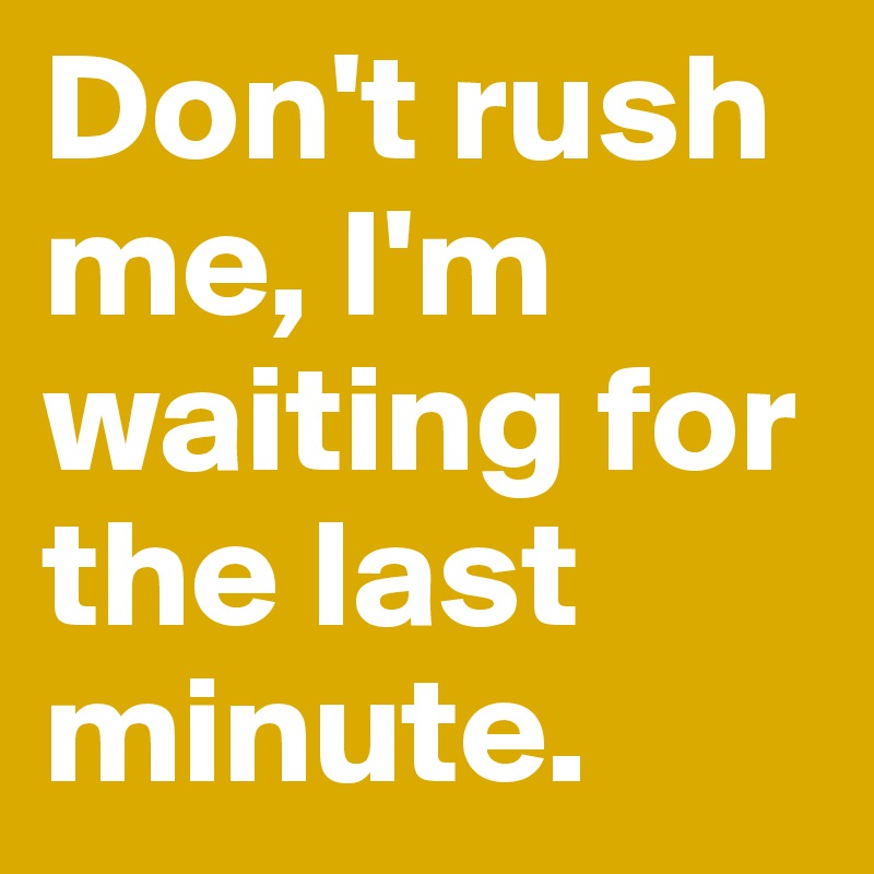 Don't rush me, I'm waiting for the last minute. 