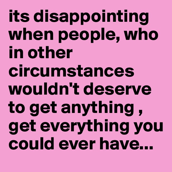 its disappointing when people, who in other circumstances wouldn't deserve to get anything , get everything you could ever have... 