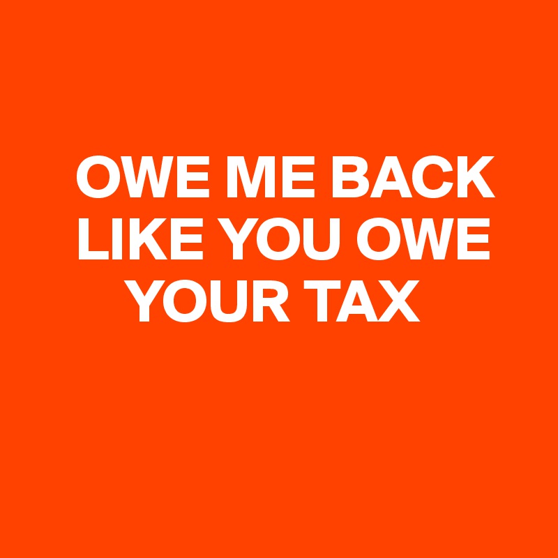 

    OWE ME BACK
    LIKE YOU OWE
        YOUR TAX



