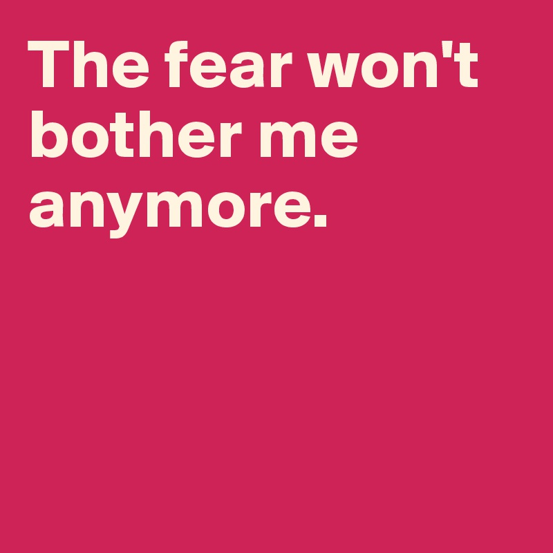 The fear won't bother me anymore. 



