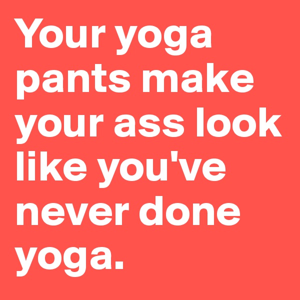 Your yoga pants make your ass look like you've never done yoga.