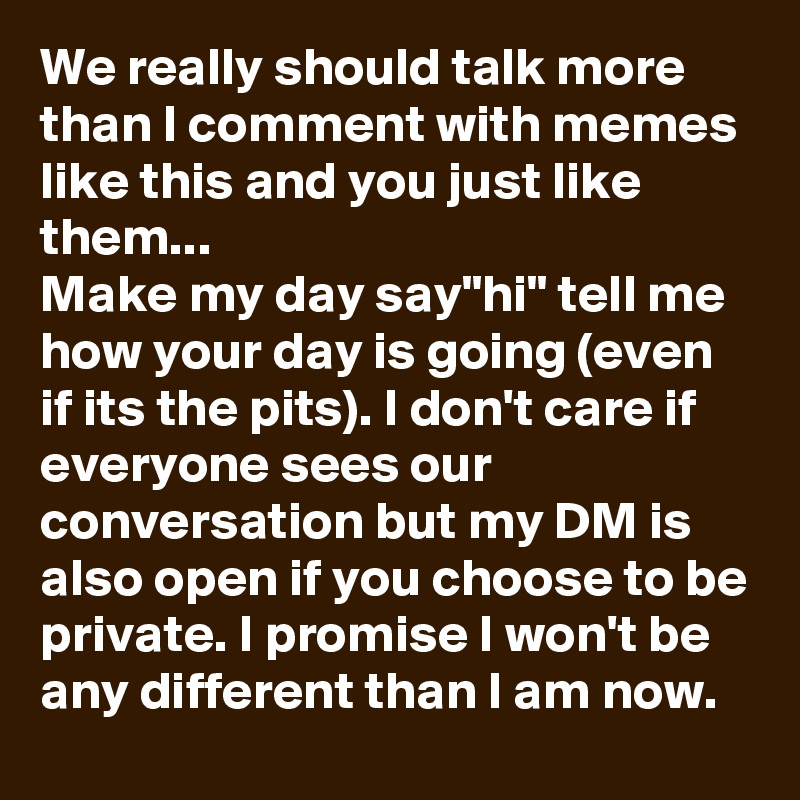 We really should talk more than I comment with memes like this and you just like them...
Make my day say"hi" tell me how your day is going (even if its the pits). I don't care if everyone sees our conversation but my DM is also open if you choose to be private. I promise I won't be any different than I am now. 