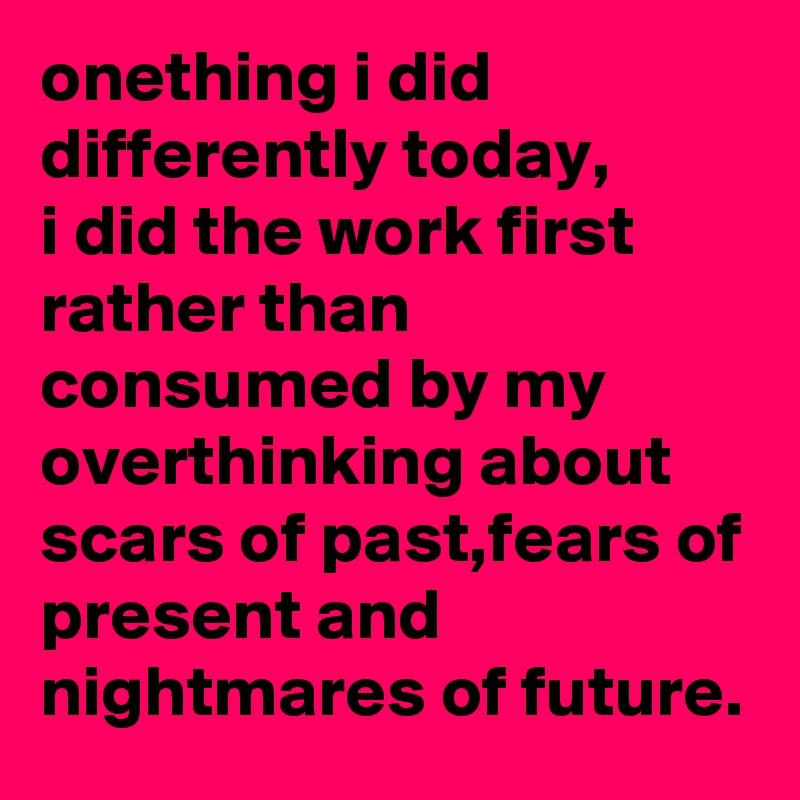 onething i did differently today,
i did the work first rather than consumed by my overthinking about scars of past,fears of present and nightmares of future.