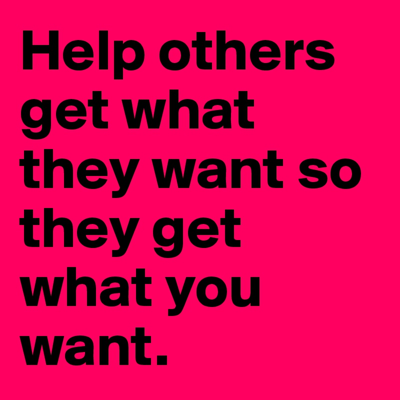 Help others get what they want so they get what you want.