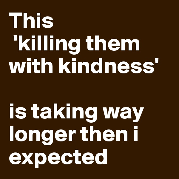 This
 'killing them with kindness' 

is taking way longer then i expected