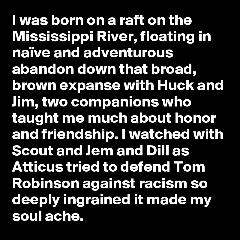 I was born on a raft on the Mississippi River, floating in naïve and adventurous abandon down that broad, brown expanse with Huck and Jim, two companions who taught me much about honor and friendship. I watched with Scout and Jem and Dill as Atticus tried to defend Tom Robinson against racism so deeply ingrained it made my soul ache.