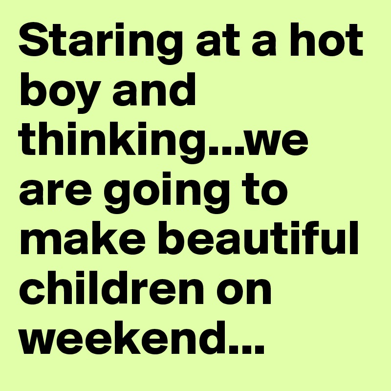 Staring at a hot boy and thinking...we are going to make beautiful children on weekend...
