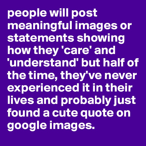 people will post meaningful images or statements showing how they 'care' and 'understand' but half of the time, they've never experienced it in their lives and probably just found a cute quote on google images.