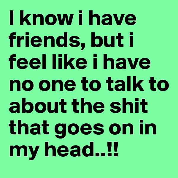 I know i have friends, but i feel like i have no one to talk to about the shit that goes on in my head..!!
