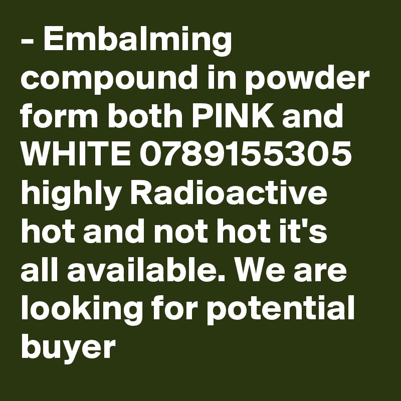 - Embalming compound in powder form both PINK and WHITE 0789155305 highly Radioactive hot and not hot it's all available. We are looking for potential buyer