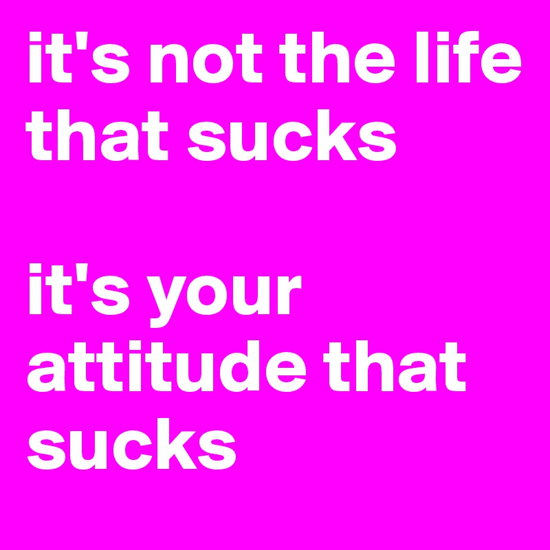 it's not the life that sucks

it's your attitude that sucks