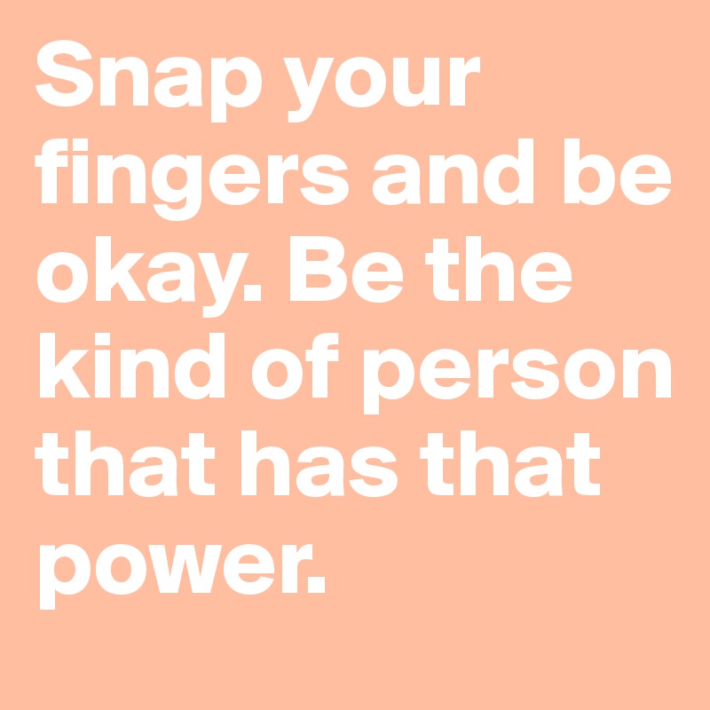 Snap your fingers and be okay. Be the kind of person that has that power. 