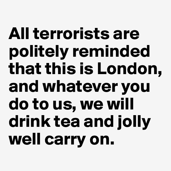 
All terrorists are politely reminded that this is London, and whatever you do to us, we will drink tea and jolly well carry on.
