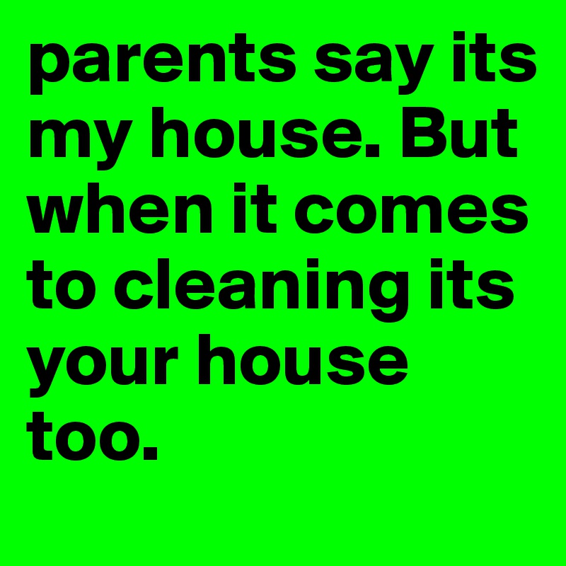parents say its my house. But when it comes to cleaning its your house too.