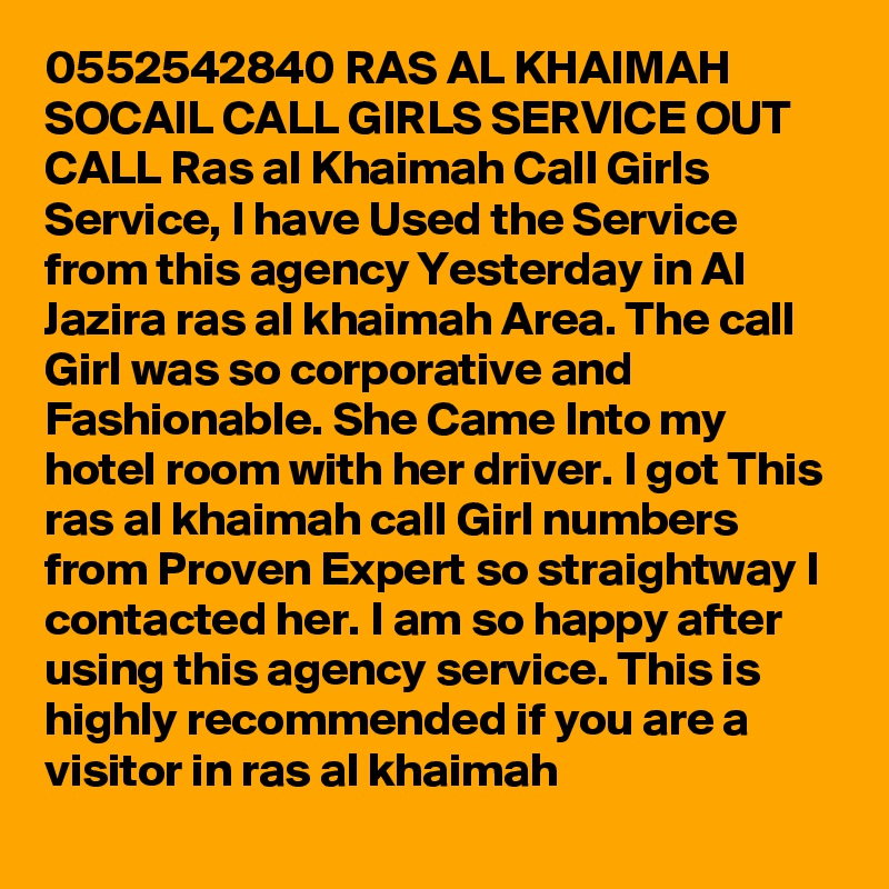 0552542840 RAS AL KHAIMAH SOCAIL CALL GIRLS SERVICE OUT CALL Ras al Khaimah Call Girls Service, I have Used the Service from this agency Yesterday in Al Jazira ras al khaimah Area. The call Girl was so corporative and Fashionable. She Came Into my hotel room with her driver. I got This ras al khaimah call Girl numbers from Proven Expert so straightway I contacted her. I am so happy after using this agency service. This is highly recommended if you are a visitor in ras al khaimah