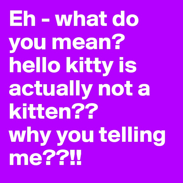 Eh - what do you mean? hello kitty is actually not a kitten?? 
why you telling me??!! 