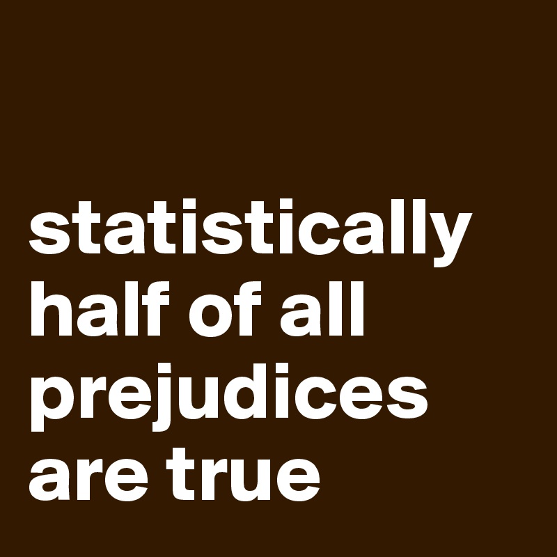 

statistically half of all prejudices are true