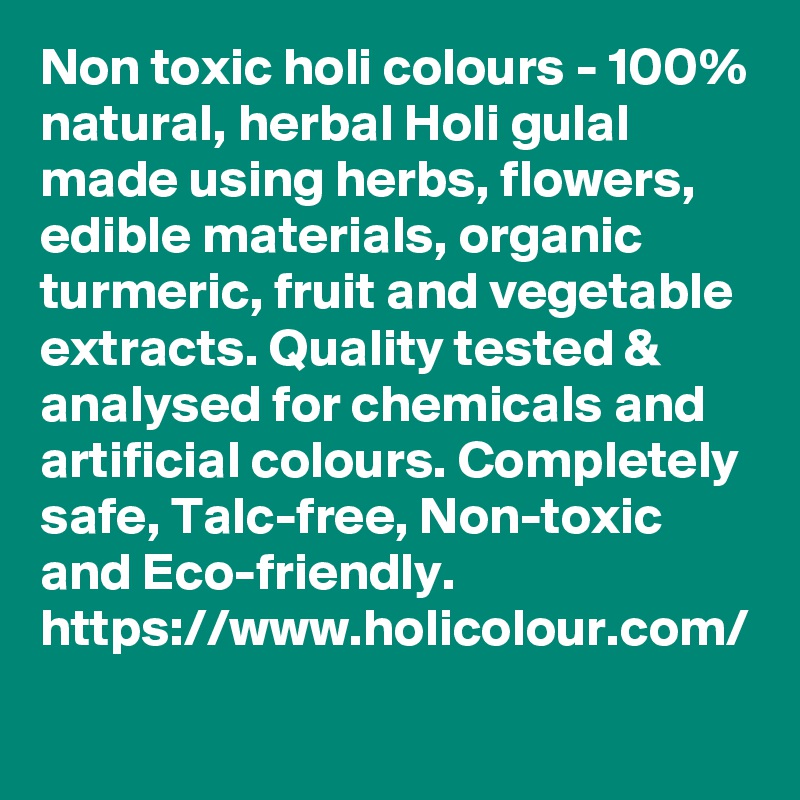 Non toxic holi colours - 100% natural, herbal Holi gulal made using herbs, flowers, edible materials, organic turmeric, fruit and vegetable extracts. Quality tested & analysed for chemicals and artificial colours. Completely safe, Talc-free, Non-toxic and Eco-friendly. 
https://www.holicolour.com/