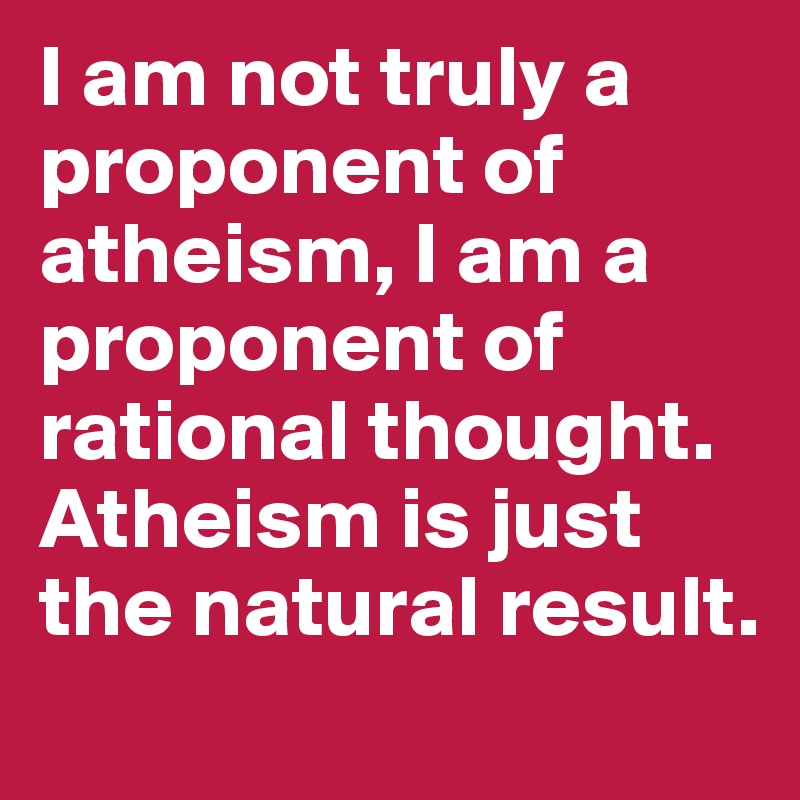 I am not truly a proponent of atheism, I am a proponent of rational thought. Atheism is just the natural result. 