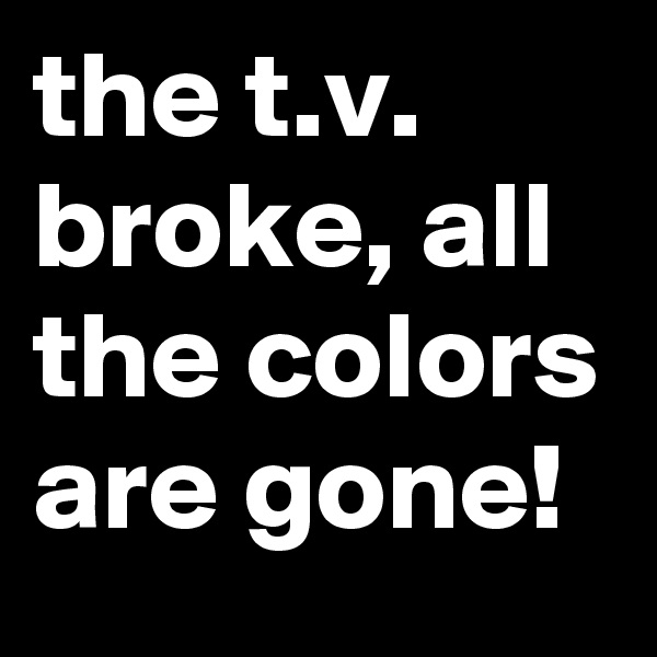 the t.v. broke, all the colors are gone!