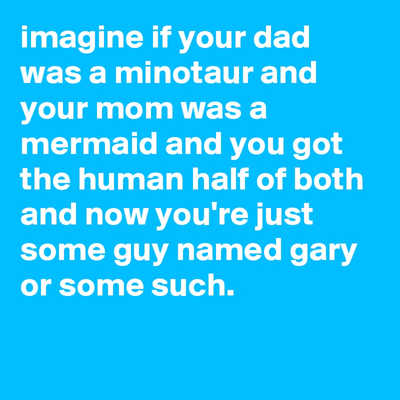 imagine if your dad was a minotaur and your mom was a mermaid and you got the human half of both and now you're just some guy named gary or some such.

