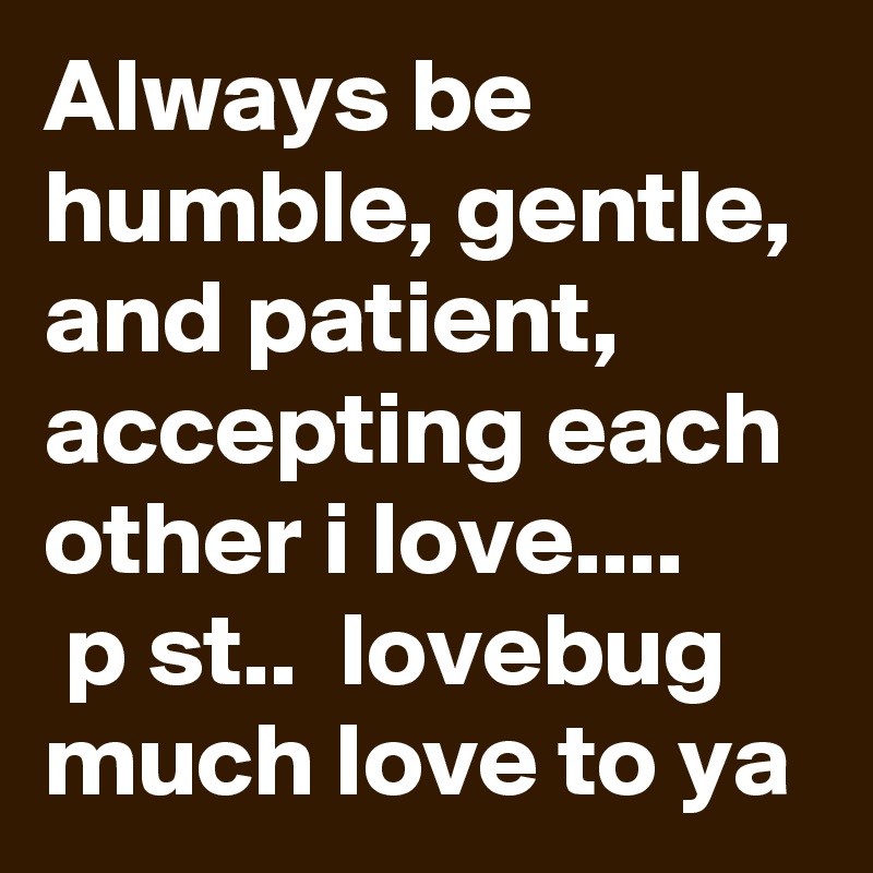 Always be humble, gentle, and patient, accepting each other i love.... 
 p st..  lovebug much love to ya